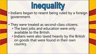 • Indians began to resent being ruled by a foreign
government.
• They were treated as second-class citizens.
• The best jobs and education were only
available to the British.
• Indians were also taxed heavily by the British
on goods that were found in their own
country.
 