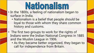 • In the 1800s, a feeling of nationalism began to
surface in India.
• Nationalism is a belief that people should be
loyal to those with whom they share common
history and customs.
• The first two groups to work for the rights of
Indians were the Indian National Congress in 1885
and the Muslim League in 1906.
• As they became better organized, they began to
call for independence from Britain.
 