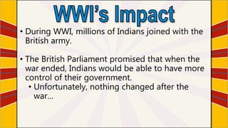 • During WWI, millions of Indians joined with the
British army.
• The British Parliament promised that when the
war ended, Indians would be able to have more
control of their government.
• Unfortunately, nothing changed after the
war…
 