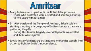 • Many Indians were upset with the British false promises.
• Those who protested were arrested and sent to jail for up
to two years without a trial.
• In 1919, outside of the Temple of Amritsar, British soldiers
starting shooting a large group of Indians because they were
gathering illegally.
• During this terrible tragedy, over 400 people were killed
and 1200 were injured.
• It was this awful massacre that spurred Mohandas Gandhi into
action to fight for India’s independence.
 