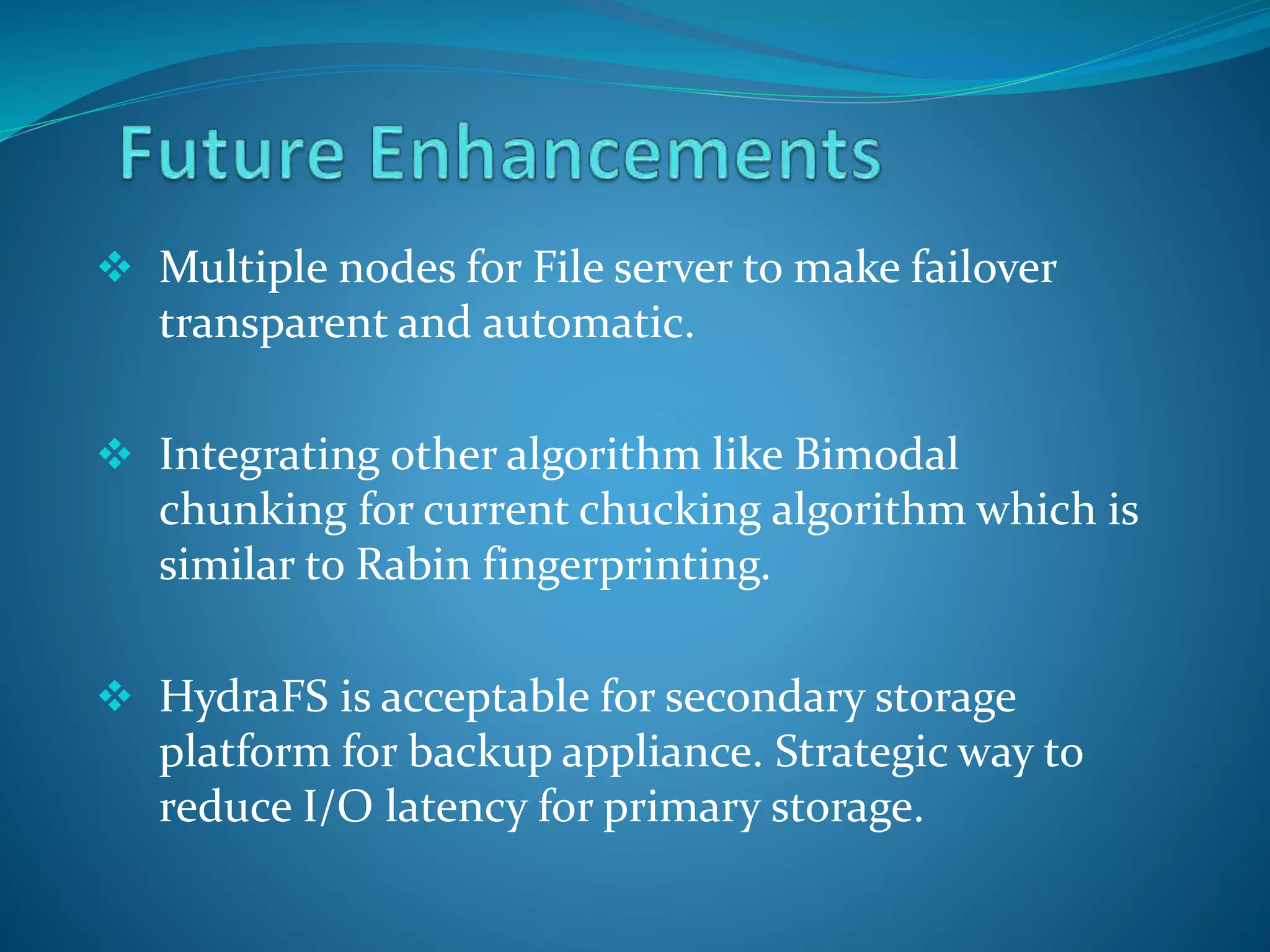  Multiple nodes for File server to make failover
transparent and automatic.
 Integrating other algorithm like Bimodal
chunking for current chucking algorithm which is
similar to Rabin fingerprinting.
 HydraFS is acceptable for secondary storage
platform for backup appliance. Strategic way to
reduce I/O latency for primary storage.
 