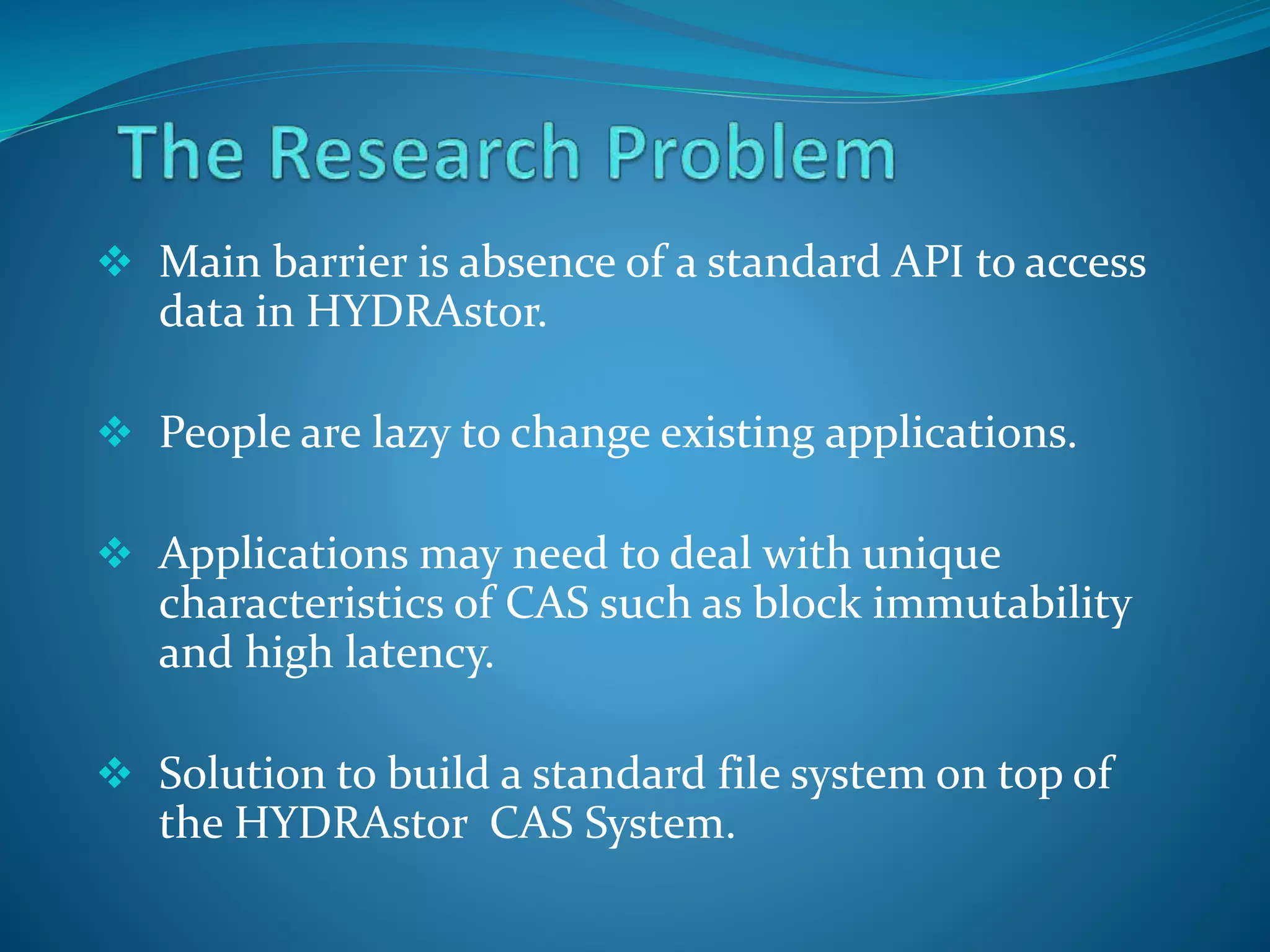  Main barrier is absence of a standard API to access
data in HYDRAstor.
 People are lazy to change existing applications.
 Applications may need to deal with unique
characteristics of CAS such as block immutability
and high latency.
 Solution to build a standard file system on top of
the HYDRAstor CAS System.
 