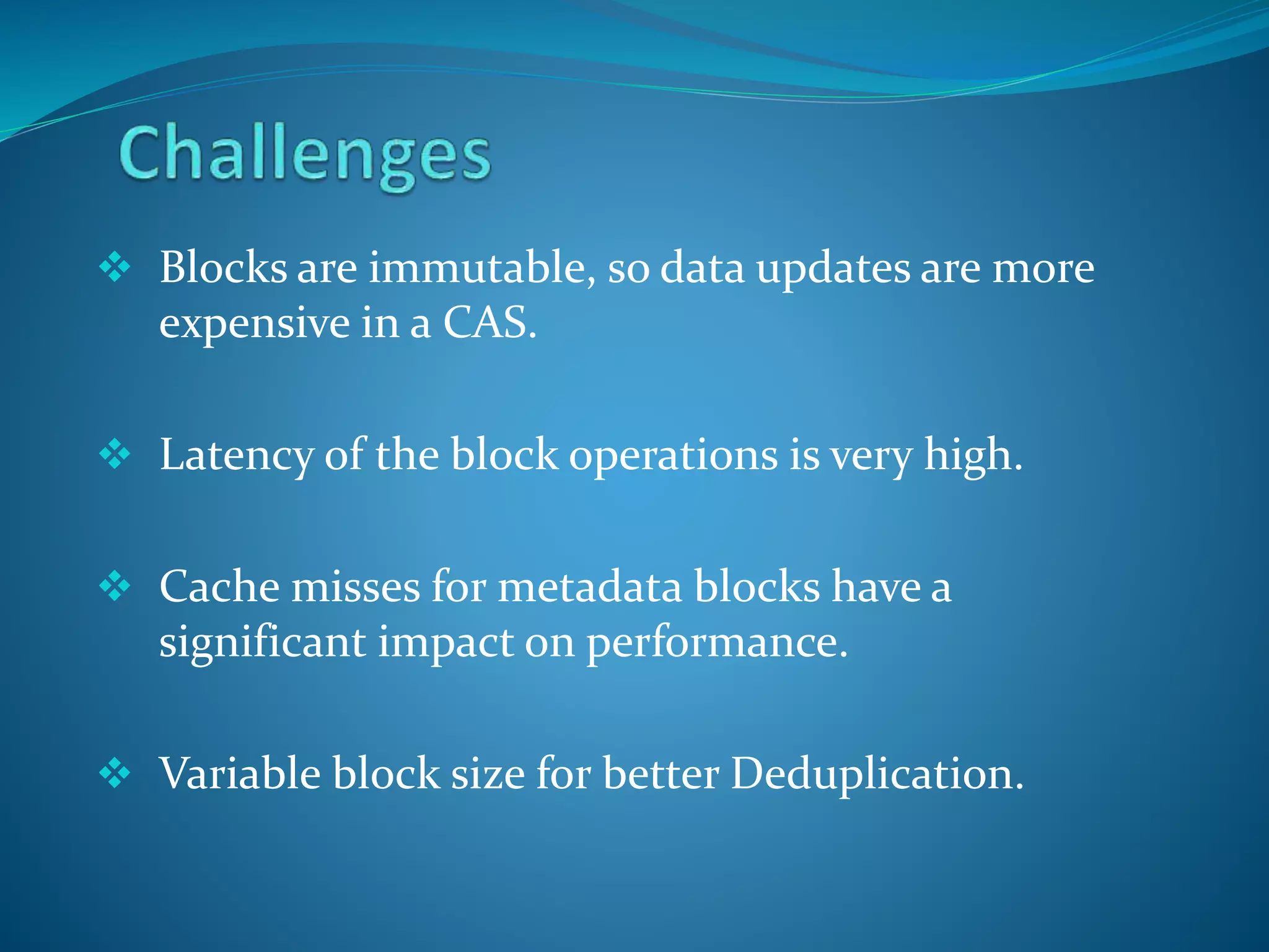  Blocks are immutable, so data updates are more
expensive in a CAS.
 Latency of the block operations is very high.
 Cache misses for metadata blocks have a
significant impact on performance.
 Variable block size for better Deduplication.
 
