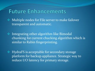  Multiple nodes for File server to make failover
transparent and automatic.
 Integrating other algorithm like Bimodal
chunking for current chucking algorithm which is
similar to Rabin fingerprinting.
 HydraFS is acceptable for secondary storage
platform for backup appliance. Strategic way to
reduce I/O latency for primary storage.
 