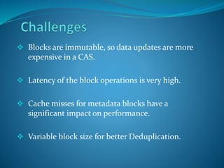  Blocks are immutable, so data updates are more
expensive in a CAS.
 Latency of the block operations is very high.
 Cache misses for metadata blocks have a
significant impact on performance.
 Variable block size for better Deduplication.
 