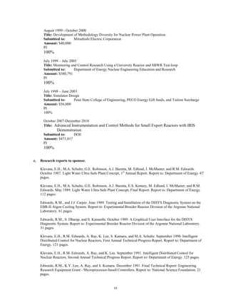 10
August 1999 - October 2000
Title: Development of Methodology Diversity for Nuclear Power Plant Operation
Submitted to: Mitsubishi Electric Corporation
Amount: $40,000
PI
100%
July 1999 – July 2003
Title: Monitoring and Control Research Using a University Reactor and SBWR Test-loop
Submitted to: Department of Energy Nuclear Engineering Education and Research
Amount: $380,791
PI
100%
July 1998 – June 2003
Title: Simulator Design
Submitted to: Penn State College of Engineering, PECO Energy Gift funds, and Tuition Surcharge
Amount: $56,000
PI
100%
October 2007-December 2010
Title: Advanced Instrumentation and Control Methods for Small Export Reactors with IRIS
Demonstration
Submitted to: DOE
Amount: $471,017
PI
100%
c. Research reports to sponsor.
Klevans, E.H., M.A. Schultz, G.E. Robinson, A.J. Baratta, M. Edlund, I. McMaster, and R.M. Edwards.
October 1987. Light Water Ultra-Safe Plant Concept, 1st
Annual Report. Report to: Department of Energy. 67
pages.
Klevans, E.H., M.A. Schultz, G.E. Robinson, A.J. Baratta, E.S. Kenney, M. Edlund, I. McMaster, and R.M.
Edwards. May 1989. Light Water Ultra-Safe Plant Concept, Final Report. Report to: Department of Energy.
112 pages.
Edwards, R.M., and J.J. Carper. June 1989. Testing and Installation of the DISYS Diagnostic System on the
EBR-II Argon Cooling System. Report to: Experimental Breeder Reactor Division of the Argonne National
Laboratory. 61 pages.
Edwards, R.M., S. Dharap, and S. Kamarthi. October 1989. A Graphical User Interface for the DISYS
Diagnostic System. Report to: Experimental Breeder Reactor Division of the Argonne National Laboratory.
31 pages.
Klevans, E.H., R.M. Edwards, A. Ray, K. Lee, S. Kumara, and M.A. Schultz. September 1990. Intelligent
Distributed Control for Nuclear Reactors, First Annual Technical Progress Report. Report to: Department of
Energy. 121 pages.
Klevans, E.H., R.M. Edwards, A. Ray, and K. Lee. September 1991. Intelligent Distributed Control for
Nuclear Reactors, Second Annual Technical Progress Report. Report to: Department of Energy. 125 pages.
Edwards, R.M., K.Y. Lee, A. Ray, and S. Kumara. December 1991. Final Technical Report: Engineering
Research Equipment Grant - Microprocessor-based Controllers. Report to: National Science Foundation. 21
pages.
 