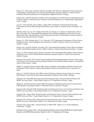 12
Meyers, G.L., R.M. Johns, and R.M. Edwards. November 1995. Reactor Temperature Control Experiments
Using Modern Control Design Tools with Automated Program Generation. Report to: National Science
Foundation Research Experiences for Undergraduates Supplemental Grant. 49 pages.
Sanchez, R.F., and R.M. Edwards. November 1995. Development of a UNIX Network Compatible Reactivity
Computer. Report to: National Science Foundation Research Experiences for Undergraduates Supplemental
Grant. 17 pages.
Lee, K.Y., R.M. Edwards, and J.S. Mayer. August 1996. Final Report on Research and Curriculum
Development for Power Plant Intelligent Distributed Control. Report to: National Science Foundation. 196
pages.
Edwards, R.M., K.Y. Lee, D.E. Hughes, R.M. Johns, S.J. Kenney, G.L. Meyers, P. Ramaswamy, and S.S.
Shyu. November 1997. Experimental Development of Power Reactor Intelligent Control; Overview and
Results from Task I Advanced Direct Control Experiments and Task V Dissemination of Results. Report to:
Electric Power Research Institute. 98 pages.
Kenney, S.J., R.M. Edwards, and K.Y. Lee. November 1997. Experimental Development of Power Reactor
Intelligent Control; Task II Intelligent Control Research on TRIGA. Report to: Electric Power Research
Institute. 51 pages.
Gougar, H.D., and R.M. Edwards. November 1997. Experimental Development of Power Reactor Intelligent
Control; Task III Multivariable Control on TRIGA. Report to: Electric Power Research Institute. 135 pages.
Turso, J.A., R.M. Edwards, and S.J. Kenney. November 1997. Experimental Development of Power Reactor
Intelligent Control; Task IV Hybrid Reactor/Simulation Capability. Report to: Electric Power Research
Institute. 88 pages.
Edwards, R.M. October 1998. Nuclear System Instability Monitoring Implementation Review of the Laguna
Verde Nuclear Power Station Classroom Analysis Simulator, End of Mission Report. Report to: International
Atomic Energy Agency. 9 pages.
Shaffer, R., and R.M. Edwards. March 2000. Design, Simulation, and Validation of Robust Controllers for
the Breazeale TRIGA Reactor: Software Documentation. Report to: Mitsubishi Electric Corporation. 42
pages.
Huang, Z., and R.M. Edwards. April 2000. Control Technique to Maximize Power Output for a Nuclear
Plant. Report to: Penn State Nuclear Engineering Industry Affiliates, Project FEMI. 100 pages.
Edwards, R.M., May 2000. Monitoring and Control Research Using a University Research Reactor and
SBWR Test-Loop, Phase 1 Topical Report. Report to: U.S. Department of Energy. 5 pages.
Shaffer, R., and R.M. Edwards. October 2000. Development of Methodology Diversity for Nuclear Power
Plant Operation, Final Report. Report to: Mitsubishi Electric Corporation. 44 pages.
Edwards, R.M., December 2000. Monitoring and Control Research Using a University Research Reactor and
SBWR Test-Loop, Phase 2 Topical Report. Report to: U.S. Department of Energy. 7 pages.
Edwards, R.M., January 2002. Monitoring and Control Research Using a University Research Reactor and
SBWR Test-Loop, Phase 3 Topical Report. Report to: U.S. Department of Energy. 18 pages.
Edwards, R.M., February 2003. Monitoring and Control Research Using a University Research Reactor and
SBWR Test-Loop, Annual Report. Report to: U.S. Department of Energy. 4 pages
Edwards, R.M., August 2003. External Interface to SIMULINK. Report to U.S. Nuclear Regulatory
Commission. 29 pages.
Edwards, R.M., January 2011, Advanced Instrumentation and Control Methods for Small Export
Reactors with IRIS Demonstration, Report to the U.S. Department of Energy.
 