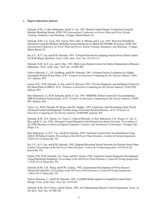 4
c. Papers refereed by abstract
Edwards, R.M., A. Ben-Abdennour, and K.Y. Lee. 1991. Robust Control Design Verification Using the
Modular Modeling System. EPRI 1991 International Conference on Power Plant and Power System
Training, Simulators, and Modeling. 15 pages. Miami Beach, FL.
Edwards, R.M., J.A. Turso, H.E. Garcia, M.H. Ghie, S. Dharap, and S. Lee. 1991. Real-time Distributed
Simulation Using the Modular Modeling System Interfaced to a Bailey NETWORK 90 System. EPRI 1991
International Conference on Power Plant and Power System Training, Simulators, and Modeling. 15 pages.
Miami Beach, FL.
Ku, C.C., K.Y. Lee, and R.M. Edwards. 1991. A Neural Network for Adapting Nuclear Power Plant Control
for Wide Range Operation. Trans. of the Amer. Nucl. Soc. 63:114-115.
Edwards, R.M., K.Y. Lee, and A. Ray. 1991. Multi-Layer Robust Control for Safety Enhancement of Reactor
Operations. Trans. of the Amer. Nucl. Soc. 63:402-403.
Chávez-Mercado, C., J.H. Goldberg, and R.M. Edwards. 1991. A Human Factors Evaluation of a Highly
Automated Nuclear Power Plant. AI 91: Frontiers in Innovative Computing for the Nuclear Industry. I:403-
411. Jackson, WY.
Garcia, H.E., R.M. Edwards, A. Ray, and E.H. Klevans. 1991. On-Line Diagnostic and Intelligent Control for
the Steam Plant at EBR-II. AI 91: Frontiers in Innovative Computing for the Nuclear Industry. II:841-850.
Jackson, WY.
Ben-Abdennour, A., R.M. Edwards, and K.Y. Lee. 1991. MIMOML Robust Control for Accommodating
EBR-II Feedwater System Faults. AI 91: Frontiers in Innovative Computing for the Nuclear Industry. II:899-
907. Jackson, WY.
Turso, J.A., R.M. Edwards, M. Bryan, and D.E. Hughes. 1991. Experience with Developing a Real-World
Advanced Control and Diagnostic Testbed using a University Research Reactor. AI 91: Frontiers in
Innovative Computing for the Nuclear Industry. II:889-898. Jackson, WY.
Edwards, R.M., H.E. Garcia, J.A. Turso, C. Chávez-Mercado, A. Ben-Abdennour, C.K. Weng, C.C. Ku, A.
Ray, and K.Y. Lee. 1992. Advanced Control Research at the Pennsylvania State University. Proceedings of
the EPRI Meeting on Advanced Digital Computers, Controls, and Automation Technologies. 10 pages. San
Diego, CA.
Ben-Abdennour, A., K.Y. Lee, and R.M. Edwards. 1992. Feedwater System Fault Accommodation Using
LQG/LTR Robust Control. Proceedings of the 8th Power Plant Dynamics, Control & Testing Symposium.
2:83.01-83.14. Knoxville, TN.
Ku, C.C., K.Y. Lee, and R.M. Edwards. 1992. Diagonal Recurrent Neural Networks for Nuclear Power Plant
Control. Proceedings of the 8th Power Plant Dynamics, Control & Testing Symposium. 2:61.01-62.24.
Knoxville, TN.
Walter, P.B., R.M. Edwards, J.A. Turso, and H.E. Garcia. 1992. Feedwater System Diagnostic Development
Using Distributed Simulation. Proceedings of the 8th Power Plant Dynamics, Control & Testing Symposium.
1:35.01-35.14. Knoxville, TN.
Edwards, R.M., C.K. Weng, and R.W. Lindsay. 1992. Experimental Development of Power Reactor
Advanced Controllers. Proceedings of the 8th Power Plant Dynamics, Control & Testing Symposium.
1:28.01-28.15. Knoxville, TN.
Chávez-Mercado, C., and R.M. Edwards. 1992. A GOMS Model Applied to Simplified Control Panel
Design. Trans. of the Amer. Nucl. Soc. 65:95-96.
Edwards, R.M., M.A. Power, and M. Bryan. 1992. An Undergraduate Reactor Control Experiment. Trans. of
the Amer. Nucl. Soc. 65:386-388.
 