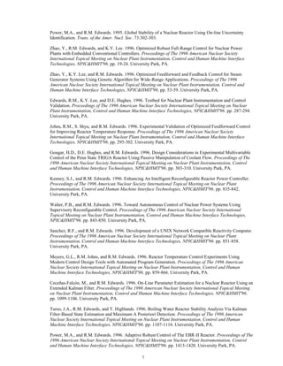 7
Power, M.A., and R.M. Edwards. 1995. Global Stability of a Nuclear Reactor Using On-line Uncertainty
Identification. Trans. of the Amer. Nucl. Soc. 73:302-303.
Zhao, Y., R.M. Edwards, and K.Y. Lee. 1996. Optimized Robust Full-Range Control for Nuclear Power
Plants with Embedded Conventional Controllers. Proceedings of The 1996 American Nuclear Society
International Topical Meeting on Nuclear Plant Instrumentation, Control and Human Machine Interface
Technologies, NPIC&HMIT'96. pp. 19-24. University Park, PA.
Zhao, Y., K.Y. Lee, and R.M. Edwards. 1996. Optimized Feedforward and Feedback Control for Steam
Generator Systems Using Genetic Algorithm for Wide-Range Applications. Proceedings of The 1996
American Nuclear Society International Topical Meeting on Nuclear Plant Instrumentation, Control and
Human Machine Interface Technologies, NPIC&HMIT'96. pp. 53-59. University Park, PA.
Edwards, R.M., K.Y. Lee, and D.E. Hughes. 1996. Testbed for Nuclear Plant Instrumentation and Control
Validation. Proceedings of The 1996 American Nuclear Society International Topical Meeting on Nuclear
Plant Instrumentation, Control and Human Machine Interface Technologies, NPIC&HMIT'96. pp. 287-294.
University Park, PA.
Johns, R.M., S. Shyu, and R.M. Edwards. 1996. Experimental Validation of Optimized Feedforward Control
for Improving Reactor Temperature Response. Proceedings of The 1996 American Nuclear Society
International Topical Meeting on Nuclear Plant Instrumentation, Control and Human Machine Interface
Technologies, NPIC&HMIT'96. pp. 295-302. University Park, PA.
Gougar, H.D., D.E. Hughes, and R.M. Edwards. 1996. Design Considerations in Experimental Multivariable
Control of the Penn State TRIGA Reactor Using Passive Manipulation of Coolant Flow. Proceedings of The
1996 American Nuclear Society International Topical Meeting on Nuclear Plant Instrumentation, Control
and Human Machine Interface Technologies, NPIC&HMIT'96. pp. 303-310. University Park, PA.
Kenney, S.J., and R.M. Edwards. 1996. Enhancing An Intelligent Reconfigurable Reactor Power Controller.
Proceedings of The 1996 American Nuclear Society International Topical Meeting on Nuclear Plant
Instrumentation, Control and Human Machine Interface Technologies, NPIC&HMIT'96. pp. 835-842.
University Park, PA.
Walter, P.B., and R.M. Edwards. 1996. Toward Autonomous Control of Nuclear Power Systems Using
Supervisory Reconfigurable Control. Proceedings of The 1996 American Nuclear Society International
Topical Meeting on Nuclear Plant Instrumentation, Control and Human Machine Interface Technologies,
NPIC&HMIT'96. pp. 843-850. University Park, PA.
Sanchez, R.F., and R.M. Edwards. 1996. Development of a UNIX Network Compatible Reactivity Computer.
Proceedings of The 1996 American Nuclear Society International Topical Meeting on Nuclear Plant
Instrumentation, Control and Human Machine Interface Technologies, NPIC&HMIT'96. pp. 851-858.
University Park, PA.
Meyers, G.L., R.M. Johns, and R.M. Edwards. 1996. Reactor Temperature Control Experiments Using
Modern Control Design Tools with Automated Program Generation. Proceedings of The 1996 American
Nuclear Society International Topical Meeting on Nuclear Plant Instrumentation, Control and Human
Machine Interface Technologies, NPIC&HMIT'96. pp. 859-866. University Park, PA.
Ceceñas-Falcón, M., and R.M. Edwards. 1996. On-Line Parameter Estimation for a Nuclear Reactor Using an
Extended Kalman Filter. Proceedings of The 1996 American Nuclear Society International Topical Meeting
on Nuclear Plant Instrumentation, Control and Human Machine Interface Technologies, NPIC&HMIT'96.
pp. 1099-1106. University Park, PA.
Turso, J.A., R.M. Edwards, and T. Highlands. 1996. Boiling Water Reactor Stability Analysis Via Kalman
Filter-Based State Estimation and Maximum A Posteriori Detection. Proceedings of The 1996 American
Nuclear Society International Topical Meeting on Nuclear Plant Instrumentation, Control and Human
Machine Interface Technologies, NPIC&HMIT'96. pp. 1107-1116. University Park, PA.
Power, M.A., and R.M. Edwards. 1996. Adaptive Robust Control of The EBR-II Reactor. Proceedings of The
1996 American Nuclear Society International Topical Meeting on Nuclear Plant Instrumentation, Control
and Human Machine Interface Technologies, NPIC&HMIT'96. pp. 1413-1420. University Park, PA.
 