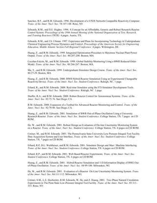 8
Sanchez, R.F., and R.M. Edwards. 1996. Development of a UNIX Network Compatible Reactivity Computer.
Trans. of the Amer. Nucl. Soc. 74:147-148. Reno, NV.
Edwards, R.M., and D.E. Hughes. 1996. A Concept for an Affordable, Generic and Robust Research Reactor
Control System. Proceedings of the 1996 Annual Meeting of the National Organization of Test, Research,
and Training Reactors (TRTR). 4 pages. Austin, TX.
Edwards, R.M., and J.S. Ultman. 1997. Experience and Plans for Incorporating Technology in Undergraduate
Chemical Engineering Process Dynamics and Control. Proceedings of the American Society for Engineering
Education, Middle Atlantic Section Fall Regional Conference. 4 pages. Wilmington, DE.
Huang, Z., and R.M. Edwards. 1999. Integrated Optimization Procedure to Maximize Nuclear Plant Power
Output. Trans. of the Amer. Nucl. Soc. 80:207-208. Boston, MA.
Ceceñas-Falcón, M., and R.M. Edwards. 1999. Global Stability Monitoring Using a BWR Reduced Order
Model. Trans. of the Amer. Nucl. Soc. 80:266-267. Boston, MA.
Ma, Y., and R.M. Edwards. 1999. Undergraduate Simulator Design Course. Trans. of the Amer. Nucl. Soc.
80:27-29. Boston, MA.
Huang, Z., and R.M. Edwards. 2000. BWR Hybrid Reactor Simulation Using an Experimental Changeable
Reactivity Device. Trans. of the Amer. Nucl. Soc. Student Conference. Raleigh, NC. 1 page.
Erhard, R., and R.M. Edwards. 2000. Real-time Simulator using the FTI Simulator Development Tools.
Trans. of the Amer. Nucl. Soc. Student Conference. Raleigh, NC. 1 page.
Shaffer, R.A., and R.M. Edwards. 2000. Robust Reactor Control for Autonomous Systems. Trans. of the
Amer. Nucl. Soc. 82:75-76. San Diego, CA.
R.M. Edwards. 2000. Expansion of a Testbed for Advanced Reactor Monitoring and Control. Trans. of the
Amer. Nucl. Soc. 82:78-80. San Diego, CA.
Huang, Z., and R.M. Edwards. 2001. Simulation of BWR Out-of-Phase Oscillation Using a University
Research Reactor. Trans. of the Amer. Nucl. Soc. Student Conference. College Station, TX. 7 pages on CD
ROM.
He, W., and R.M. Edwards. 2001. Robust Design an Evaluation of On-line Uncertainty Monitoring System
on a Reactor. Trans. of the Amer. Nucl. Soc. Student Conference. College Station, TX. 6 pages on CD ROM.
Cetiner, M., and R.M. Edwards. 2001. The Pennsylvania State University Low Pressure Integral Test Facility
Data Acquisition System and User Interface. Trans. of the Amer. Nucl. Soc. Student Conference. College
Station, TX. 7 pages on CD ROM.
Erhard, R.P, D.L. Werkheiser, and R.M. Edwards. 2001. Simulator Design and Man / Machine Interfacing.
Trans. of the Amer. Nucl. Soc. Student Conference. College Station, TX. 6 pages on CD ROM.
Erhard, R.P., and R.M. Edwards. 2001. Web Based Reactor Experiments. Trans. of the Amer. Nucl. Soc.
Student Conference. College Station, TX. 6 pages on CD ROM.
Huang, Z., and R.M. Edwards. 2001. Hybrid Reactor Simulation and 3-D Information Display of BWE Out-
of-Phase Oscillation. Trans. of the Amer. Nucl. Soc. 84:99-100. Milwaukee, WI.
He, W., and R.M. Edwards. 2001. Evaluation of a Reactor On-Line Uncertainty Monitoring System. Trans.
of the Amer. Nucl. Soc. 84:111-112. Milwaukee, WI.
Cetiner, S.M., L.E. Hochreiter, R.M. Edwards, W. He, and Z. Huang. 2001. Two-Phase Natural Circulation
Experiments in The Penn State Low-Pressure Integral Test Facility. Trans. of the Amer. Nucl. Soc. 85:311-
333. Reno, NV.
 