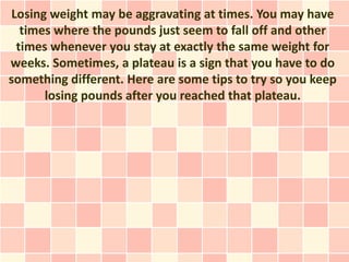 Losing weight may be aggravating at times. You may have
  times where the pounds just seem to fall off and other
 times whenever you stay at exactly the same weight for
weeks. Sometimes, a plateau is a sign that you have to do
something different. Here are some tips to try so you keep
      losing pounds after you reached that plateau.
 