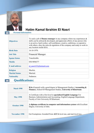 Hatim Kamal Ibrahim El Nasri
Personal Information:
Objectives
To seek a job of finance manager in any company where my experiences &
skills can be utilized & developed, and appreciate efforts of any person who
is an active, hard worker, self-confidence, creative, ambitious, co-operative
with others, obey the rules & regulation of the company and ready to work in
any location inside KSA.
Birth Date 16-10-1970.
Job Title Financial Manager.
Iqama Status Transferable.
Mobile 050-9896577
E mail address al_nasri123@hotmail.com
Religion Muslim.
Marital Status Married.
Nationality Sudanese.
Qualifications:
March 1998
Bachelor's degree (General) with a good degree in Management Studies
( Accounting & Finance), School Of Management Studies, University of
Khartoum
May 1998
A Certificate with a first level in specialized English Language For
Business Administration and Accounting, English Language Department,
October 1998
A diploma certificate in computer and information system with Excellent
Degree, University of Juba.
November 1998 Get Exemptions Awarded From ACCA level one, and start level two.
 