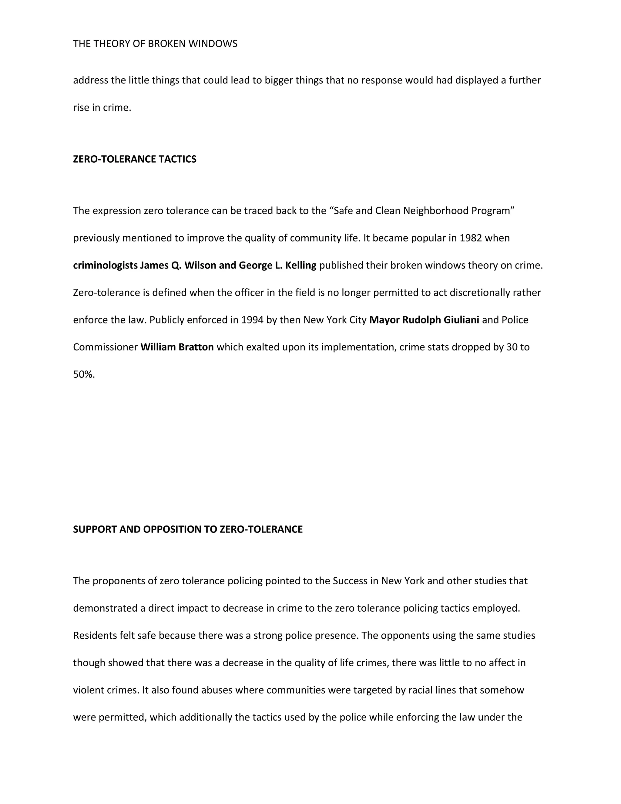 THE THEORY OF BROKEN WINDOWS
address the little things that could lead to bigger things that no response would had displayed a further
rise in crime.
ZERO-TOLERANCE TACTICS
The expression zero tolerance can be traced back to the “Safe and Clean Neighborhood Program”
previously mentioned to improve the quality of community life. It became popular in 1982 when
criminologists James Q. Wilson and George L. Kelling published their broken windows theory on crime.
Zero-tolerance is defined when the officer in the field is no longer permitted to act discretionally rather
enforce the law. Publicly enforced in 1994 by then New York City Mayor Rudolph Giuliani and Police
Commissioner William Bratton which exalted upon its implementation, crime stats dropped by 30 to
50%.
SUPPORT AND OPPOSITION TO ZERO-TOLERANCE
The proponents of zero tolerance policing pointed to the Success in New York and other studies that
demonstrated a direct impact to decrease in crime to the zero tolerance policing tactics employed.
Residents felt safe because there was a strong police presence. The opponents using the same studies
though showed that there was a decrease in the quality of life crimes, there was little to no affect in
violent crimes. It also found abuses where communities were targeted by racial lines that somehow
were permitted, which additionally the tactics used by the police while enforcing the law under the
 