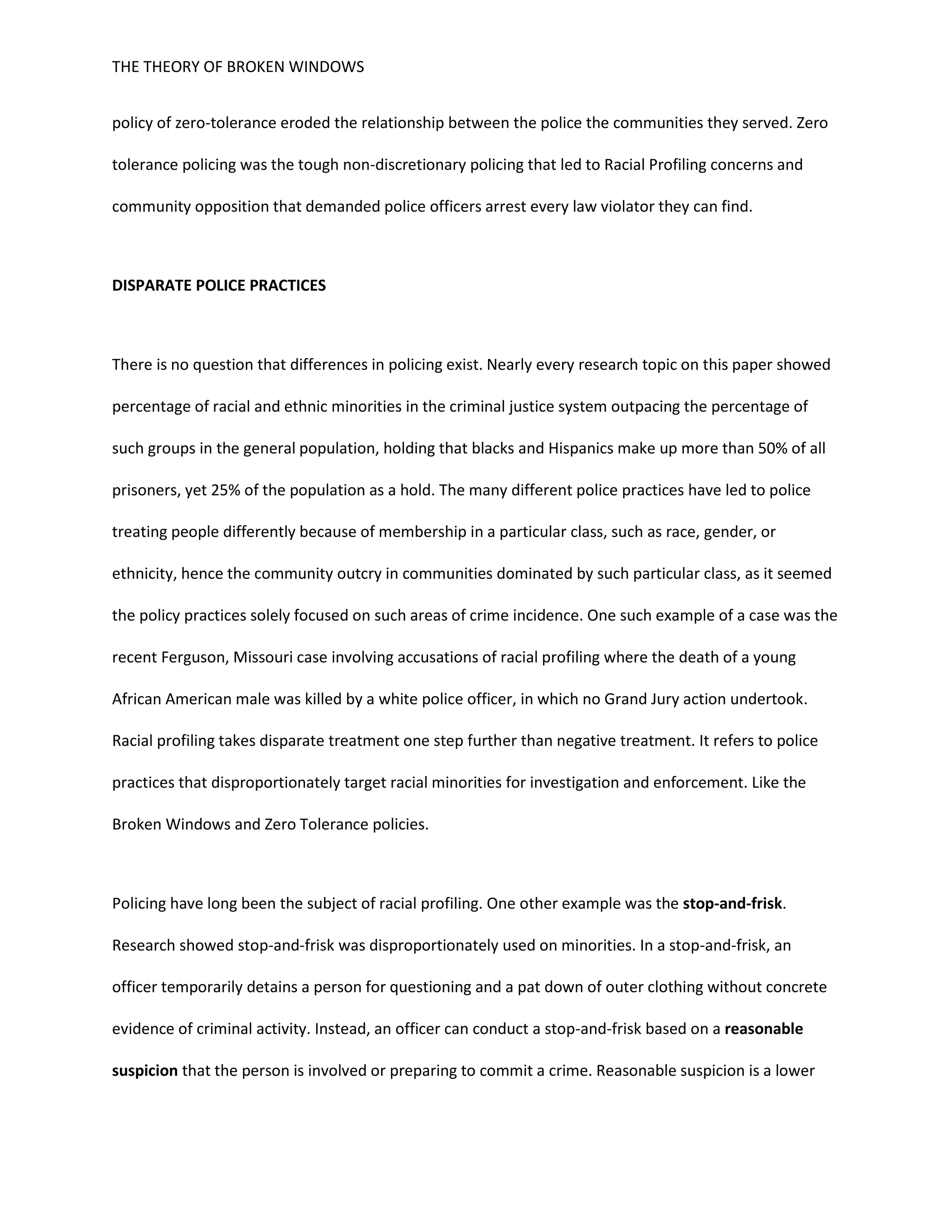 THE THEORY OF BROKEN WINDOWS
policy of zero-tolerance eroded the relationship between the police the communities they served. Zero
tolerance policing was the tough non-discretionary policing that led to Racial Profiling concerns and
community opposition that demanded police officers arrest every law violator they can find.
DISPARATE POLICE PRACTICES
There is no question that differences in policing exist. Nearly every research topic on this paper showed
percentage of racial and ethnic minorities in the criminal justice system outpacing the percentage of
such groups in the general population, holding that blacks and Hispanics make up more than 50% of all
prisoners, yet 25% of the population as a hold. The many different police practices have led to police
treating people differently because of membership in a particular class, such as race, gender, or
ethnicity, hence the community outcry in communities dominated by such particular class, as it seemed
the policy practices solely focused on such areas of crime incidence. One such example of a case was the
recent Ferguson, Missouri case involving accusations of racial profiling where the death of a young
African American male was killed by a white police officer, in which no Grand Jury action undertook.
Racial profiling takes disparate treatment one step further than negative treatment. It refers to police
practices that disproportionately target racial minorities for investigation and enforcement. Like the
Broken Windows and Zero Tolerance policies.
Policing have long been the subject of racial profiling. One other example was the stop-and-frisk.
Research showed stop-and-frisk was disproportionately used on minorities. In a stop-and-frisk, an
officer temporarily detains a person for questioning and a pat down of outer clothing without concrete
evidence of criminal activity. Instead, an officer can conduct a stop-and-frisk based on a reasonable
suspicion that the person is involved or preparing to commit a crime. Reasonable suspicion is a lower
 