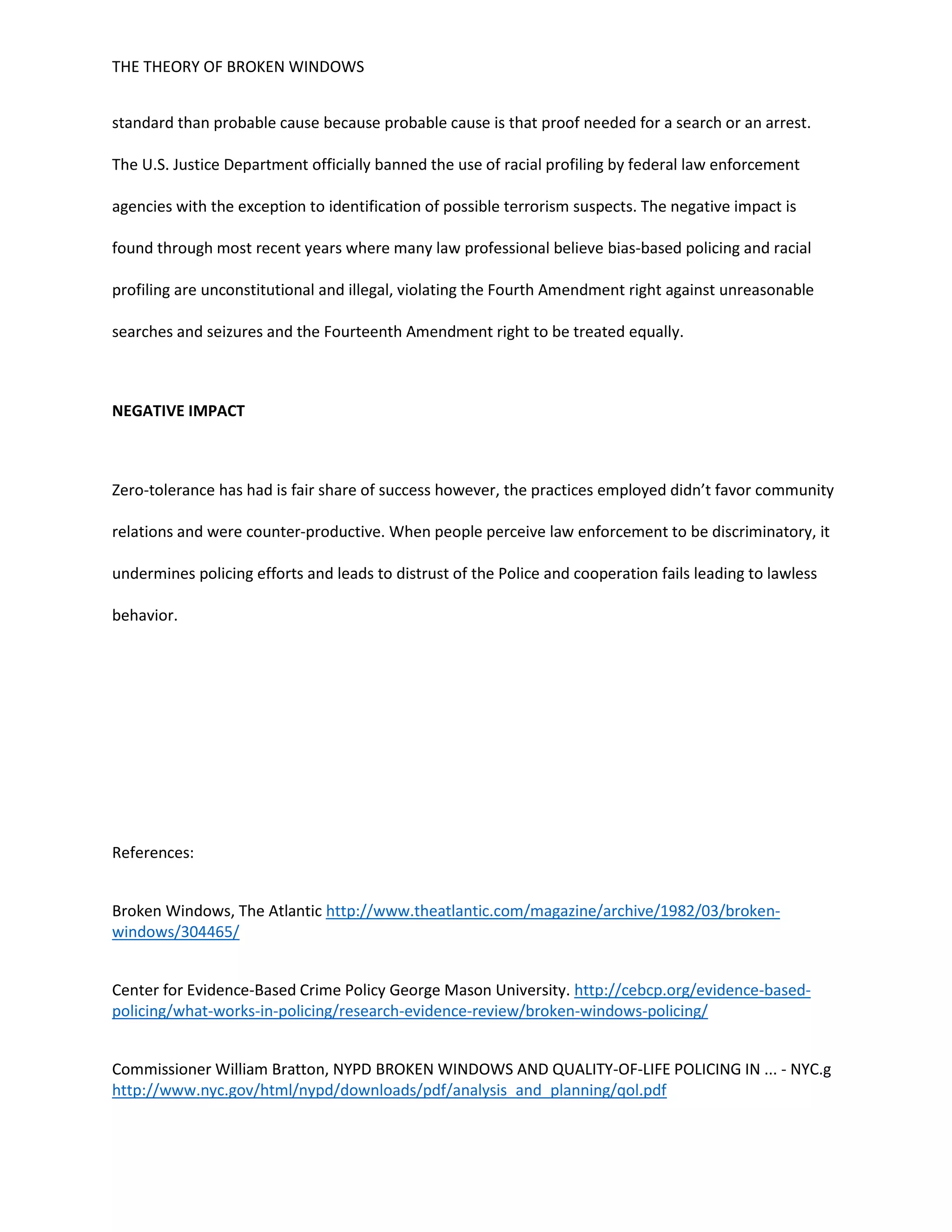 THE THEORY OF BROKEN WINDOWS
standard than probable cause because probable cause is that proof needed for a search or an arrest.
The U.S. Justice Department officially banned the use of racial profiling by federal law enforcement
agencies with the exception to identification of possible terrorism suspects. The negative impact is
found through most recent years where many law professional believe bias-based policing and racial
profiling are unconstitutional and illegal, violating the Fourth Amendment right against unreasonable
searches and seizures and the Fourteenth Amendment right to be treated equally.
NEGATIVE IMPACT
Zero-tolerance has had is fair share of success however, the practices employed didn’t favor community
relations and were counter-productive. When people perceive law enforcement to be discriminatory, it
undermines policing efforts and leads to distrust of the Police and cooperation fails leading to lawless
behavior.
References:
Broken Windows, The Atlantic http://www.theatlantic.com/magazine/archive/1982/03/broken-
windows/304465/
Center for Evidence-Based Crime Policy George Mason University. http://cebcp.org/evidence-based-
policing/what-works-in-policing/research-evidence-review/broken-windows-policing/
Commissioner William Bratton, NYPD BROKEN WINDOWS AND QUALITY-OF-LIFE POLICING IN ... - NYC.g
http://www.nyc.gov/html/nypd/downloads/pdf/analysis_and_planning/qol.pdf
 