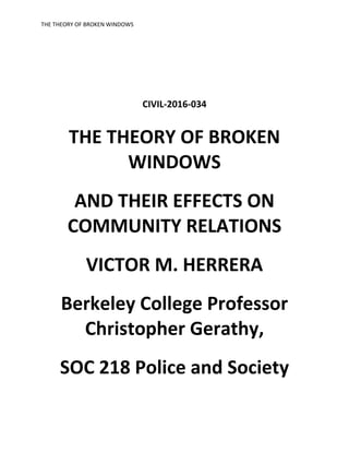 THE THEORY OF BROKEN WINDOWS
CIVIL-2016-034
THE THEORY OF BROKEN
WINDOWS
AND THEIR EFFECTS ON
COMMUNITY RELATIONS
VICTOR M. HERRERA
Berkeley College Professor
Christopher Gerathy,
SOC 218 Police and Society
 