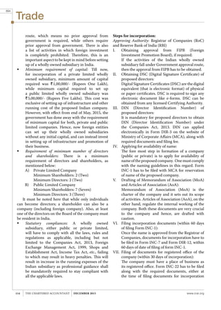 Trade
www.icai.orgTHE CHARTERED ACCOUNTANT december 2015114
route, which means no prior approval from
government is required, while others require
prior approval from government. There is also
a list of activities in which foreign investment
is completely prohibited. Therefore, this is an
important aspect to be kept in mind before setting
up of a wholly owned subsidiary in India.
	 Minimum requirement of capital: Till now,
for incorporation of a private limited wholly
owned subsidiary, minimum amount of capital
required was R1,00,000/- (Rupees One Lakh),
while minimum capital required to set up
a public limited wholly owned subsidiary was
R5,00,000/- (Rupees Five Lakhs). This cost was
exclusive of setting up of infrastructure and other
running cost of the proposed Indian company.
However, with effect from end of May, 2015, the
government has done away with the requirement
of minimum capital for both, private and public
limited companies. Hence, now foreign entities
can set up their wholly owned subsidiaries
without any initial capital, and can instead invest
in setting up of infrastructure and promotion of
their business.
	 Requirement of minimum number of directors
and shareholders: There is a minimum
requirement of directors and shareholders, as
mentioned below:
A)	 Private Limited Company
	 Minimum Shareholders: 2 (Two)
	 Minimum Directors: 2 (Two)
B)	 Public Limited Company
	 Minimum Shareholders: 7 (Seven)
	 Minimum Directors: 3 (Three)
It must be noted here that while only individuals
can become directors; a shareholder can also be a
company (including foreign company). Also, at least
one of the directors on the Board of the company must
be resident in India.
	 Statutory compliances: A wholly owned
subsidiary, either public or private limited,
will have to comply with all the laws, rules and
regulations as applicable, including but not
limited to the Companies Act, 2013, Foreign
Exchange Management Act, 1999, Shops and
Establishment Act, Income Tax Act, etc., failing
to which may result in heavy penalties. This will
result in increase in the running expenses of the
Indian subsidiary as professional guidance shall
be mandatorily required to stay compliant with
all the applicable laws.
Steps for incorporation:
Approving Authority: Registrar of Companies (RoC)
and Reserve Bank of India (RBI)
I.	 Obtaining approval from FIPB (Foreign
Investment Promotion Board), if required:
	 If the activities of the Indian wholly owned
subsidiary fall under Government approval route,
then the approval from FIPB has to be obtained.
II.	 Obtaining DSC (Digital Signature Certificate) of
proposed directors:
	 Digital Signature Certificates (DSC) are the digital
equivalent (that is electronic format) of physical
or paper certificates. DSC is required to sign any
electronic document like e-forms. DSC can be
obtained from any licensed Certifying Authority.
III.	DIN (Director Identification Number) of
proposed directors:
	 It is mandatory for proposed directors to obtain
DIN (Director Identification Number) under
the Companies Act, 2013. DIN can applied
electronically in Form DIR-3 on the website of
Ministry of Corporate Affairs (MCA), along with
required documents and filing fee.
IV.	 Applying for availability of name:
	 The fore most step in formation of a company
(public or private) is to apply for availability of
nameoftheproposedcompany. Onemustcomply
with the naming guidelines in this regard. Form
INC-1 has to be filed with MCA for reservation
of name of the proposed company.
V.	 Drafting of Memorandum of Association (MoA)
and Articles of Association (AoA):
	 Memorandum of Association (MoA) is the
charter of the company and it sets out its scope
of activities. Articles of Association (AoA), on the
other hand, regulate the internal working of the
company. Both these documents are very crucial
to the company and hence, are drafted with
caution.
VI.	 Filing incorporation documents (within 60 days
of filing Form INC-1):
	 Once the name is approved from the Registrar of
Companies, documents for incorporation have to
be filed in Form INC-7 and Form DIR-12, within
60 days of date of filing of form INC-1.
VII.	Filing of documents for registered office of the
company (within 30 days of incorporation):
	 The company must have a place of business as
its registered office. Form INC-22 has to be filed
along with the required documents, either at
the time of filing documents for incorporation
894
 
