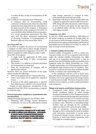 Trade
www.icai.org 115THE CHARTERED ACCOUNTANT december 2015
Carrying out business through an LLP is well suited
for small or medium scale enterprises, particularly
in service sector. If proposed foreign investor
intends to set up business in India with limited
operations, then LLP might be a suitable option.
or within 30 days of date of incorporation of the
company.
VIII.	Certificate of Commencement of Business:
	 A company, after its incorporation, could
commence its business only when the subscribed
amount has been deposited by the subscribers in
the bank account of the company. A declaration
from subscribers of the company in Form INC-21
was to be filed within 180 days of its incorporation.
	 In a recent amendment, government has done
away with the above mentioned requirement
of obtaining Certificate of Commencement of
Business (effective from end of May, 2015).
New Form INC-29
In its effort to simplify the process of incorporating
a company in India and to attract foreign investors,
government introduced an integrated e-Form INC-29,
which is available for online filing from May 1, 2015.
Form INC-29 at a glance:
	 A single form for application of DIN, name
availability and filing of other incorporation
documents;
	 This facility is in addition to present procedure
for incorporation of companies;
	 Time for incorporation of company will be
significantly reduced.
However, there are certain limitations of the same,
which includes the following:
	 DIN can be applied only for 3 (three) directors;
	 Only 1 (one) name can be applied for, instead of
6 (six);
	 If anyone of the above applications is rejected,
then whole process will have to be started afresh.
Despite of such limitations, introduction of this
integrated Form INC-29 for incorporating a company
is a welcome step.
Post incorporation compliances (immediately after
incorporation)
Foreign Exchange Management Act (FEMA), 1999
I.	 Obtaining FIRC (Foreign Inward Remittance
Certificate): As soon as the subscription amount
from foreign subscriber is received in India,
authorised dealer bank will issue FIRC.
II.	 Reporting to the Reserve Bank of India (RBI): The
company is required to report to RBI in Form FC-
GPR, along with other documents, within 30 days
of issue of shares and shares for the same have
to be allotted within 180 days of the receipt of
subscription amount.
Companies Act, 2013
In case of a wholly owned subsidiary, 100% shares of
the Indian company are held by the foreign entity (in
its own name as well as through a nominee). Therefore,
declarations from registered shareholder and beneficial
shareholder have to be filed in Form MGT-6, within 30
days of receipt of such declarations.
2. Limited Liability Partnership
Limited Liability Partnership or LLP is a fairly new
concept in India. An LLP is a corporate entity formed
under the Limited Liability Partnership Act, 2008
and one of its important characteristics is that its
partners have limited liability (unlike partnership firms
registered under the Indian Partnership Act, 1932).
Though a partnership, an LLP has perpetual succession
and separate legal existence from its members. Thus,
an LLP is a corporate structure that combines benefits
of both, a company and a partnership firm.
As the compliance cost for a LLP is much lower
than other forms of business and because of its greater
flexibility, LLP can be a good option for foreign entities
to start business in India. This form of business is best
suited to service industry, as well as small and medium
scale enterprises.
Things to be kept in mind before incorporation:
	 Compliances under FEMA, 1999: There are
certain conditions subject to which foreign
investment is allowed in LLPs. Foreign investment
in LLPs is allowed only through prior government
approval route and that too in sectors/activities
where 100% foreign investment is allowed under
automatic route. Therefore, an intending foreign
investor must go through all the conditions
subject to which a LLP can be formed in India.
	 Scale of operations: Carrying out business
through an LLP is well suited for small or medium
scale enterprises, particularly in service sector.
If proposed foreign investor intends to set up
business in India with limited operations, then
LLP might be a suitable option.
895
 