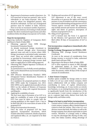 Trade
www.icai.orgTHE CHARTERED ACCOUNTANT december 2015116
	 Requirement of minimum number of partners: An
LLP must have at least two partners, who can be
individuals or any body-corporate. Also, there
must be atleast two designated partners, who
should be individuals. At least one of designated
partners must be resident in India. However,
there is no bar on maximum number of partners.
Foreign entity desirous of investing in India should
consider the above mentioned requirements and other
conditions before deciding to incorporate LLP in India.
Steps for incorporation:
Approving Authority: Registrar of Companies (RoC)
and Reserve Bank of India (RBI)
I.	 Obtaining approval from FIPB (Foreign
Investment Promotion Board):
	 As already mentioned, foreign investment in
LLP is allowed through prior Government
approval route and only in sectors where 100%
foreign investment is permitted under automatic
route. There are several other conditions also,
as specified by Government, which needs to be
fulfilled. Hence, proposed foreign investor shall
make an application to FIPB seeking approval.
II.	 Obtaining DSC (Digital Signature Certificate) of
proposed partners:
	 As mentioned in case of wholly owned subsidiary,
DSC can be obtained from any licensed Certifying
Authority.
III.	 DIN (Director Identification Number)/ DPIN
(Designated Partner Identification Number) of
proposed partners:
	 It is mandatory for proposed partners to obtain
DIN/ DPIN under the Companies Act, 2013.
DIN/ DPIN can be applied electronically in Form
DIR-3 on the website of Ministry of Corporate
Affairs (MCA), along with required documents
and filing fee.
IV.	 Applying for availability of name:
	 The fore most step in formation of an LLP is to
apply for availability of name of the proposed
LLP. Care must be taken to comply with the
naming guidelines in this regard. Form 1 has to
be filed with MCA for reservation of name of the
proposed LLP.
V.	 Filing of incorporation documents:
	 Once the name of proposed LLP has been
approved, incorporation documents, which
include subscriber’s statement, details of partners
and registered office, etc. are required to be filed
in e Form 2.
VI.	 Drafting and execution of LLP agreement:
	 LLP Agreement is one of the most crucial
documents as it governs the rights and duties of
partners. It may be drafted as per the convenience
and mutual understanding among partners of LLP.
Various aspects covered under the agreement
may include amount and manner of contribution,
rights and duties of partners, description of
business of proposed LLP, etc.
VII.	 Filing of LLP agreement:
	 LLP is formed once the Form 2 is approved
by the Ministry. LLP agreement shall be then
filed within 30 days of incorporation of LLP in
Form 3.
Post incorporation compliances (immediately after
incorporation)
Foreign Exchange Management Act (FEMA), 1999
I.	 Obtaining FIRC (Foreign Inward Remittance
Certificate):
	 As soon as the amount of consideration from
foreign investor is received in India, authorised
dealer bank will issue FIRC.
II.	 Reporting to the Reserve Bank of India (RBI):
	 LLP is then required to report to RBI (through
its authorised dealer) in Form FOREIGN
DIRECT INVESTMENT-LLP(I), along with
other documents, within 30 days of the receipt of
amount of consideration.
3. Joint Venture Company
Another option available for foreign entity to invest
in India is to set up a joint venture company, which
means collaboration with an Indian company and
contributing in terms of capital, infrastructure,
knowledge, technology, etc. It may involve an entirely
new business, or an existing business that is expected
to significantly benefit from the introduction of the
new participant. A joint venture company can be set
up as a separate legal entity, distinct from both, the
foreign entity and Indian entity.
Things to be kept in mind before incorporation:
	 Limitedcontrol:Unlikeawhollyownedsubsidiary,
a joint venture company offers a limited degree of
control to both the entities. This is due to a very
obvious reason that both, the Indian as well as the
foreign company, have almost equal stake in a joint
venture. Therefore, if a foreign entity is willing
to reap the advantages like sharing of risks, easy
entry into Indian markets, taking advantage of
896
 