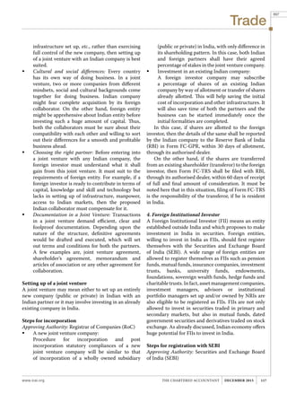 Trade
www.icai.org 117THE CHARTERED ACCOUNTANT december 2015
infrastructure set up, etc., rather than exercising
full control of the new company, then setting up
of a joint venture with an Indian company is best
suited.
	 Cultural and social differences: Every country
has its own way of doing business. In a joint
venture, two or more companies from different
mindsets, social and cultural backgrounds come
together for doing business. Indian company
might fear complete acquisition by its foreign
collaborator. On the other hand, foreign entity
might be apprehensive about Indian entity before
investing such a huge amount of capital. Thus,
both the collaborators must be sure about their
compatibility with each other and willing to sort
out their differences for a smooth and profitable
business ahead.
	 Choosing the right partner: Before entering into
a joint venture with any Indian company, the
foreign investor must understand what it shall
gain from this joint venture. It must suit to the
requirements of foreign entity. For example, if a
foreign investor is ready to contribute in terms of
capital, knowledge and skill and technology but
lacks in setting up of infrastructure, manpower,
access to Indian markets, then the proposed
Indian collaborator must compensate for it.
	 Documentation in a Joint Venture: Transactions
in a joint venture demand efficient, clear and
foolproof documentation. Depending upon the
nature of the structure, definitive agreements
would be drafted and executed, which will set
out terms and conditions for both the partners.
A few examples are, joint venture agreement,
shareholder’s agreement, memorandum and
articles of association or any other agreement for
collaboration.
Setting up of a joint venture
A joint venture may mean either to set up an entirely
new company (public or private) in Indian with an
Indian partner or it may involve investing in an already
existing company in India.
Steps for incorporation
Approving Authority: Registrar of Companies (RoC)
	 A new joint venture company:
	 Procedure for incorporation and post
incorporation statutory compliances of a new
joint venture company will be similar to that
of incorporation of a wholly owned subsidiary
(public or private) in India, with only difference in
its shareholding pattern. In this case, both Indian
and foreign partners shall have their agreed
percentage of stakes in the joint venture company.
	 Investment in an existing Indian company:
	 A foreign investor company may subscribe
a percentage of shares of an existing Indian
company by way of allotment or transfer of shares
already allotted. This will help saving the initial
cost of incorporation and other infrastructures. It
will also save time of both the partners and the
business can be started immediately once the
initial formalities are completed.
In this case, if shares are allotted to the foreign
investor, then the details of the same shall be reported
by the Indian company to the Reserve Bank of India
(RBI) in Form FC-GPR, within 30 days of allotment,
through its authorised dealer.
On the other hand, if the shares are transferred
from an existing shareholder (transferor) to the foreign
investor, then Form FC-TRS shall be filed with RBI,
through its authorised dealer, within 60 days of receipt
of full and final amount of consideration. It must be
noted here that in this situation, filing of Form FC-TRS
is the responsibility of the transferor, if he is resident
in India.
4. Foreign Institutional Investor
A Foreign Institutional Investor (FII) means an entity
established outside India and which proposes to make
investment in India in securities. Foreign entities,
willing to invest in India as FIIs, should first register
themselves with the Securities and Exchange Board
of India (SEBI). A wide range of foreign entities are
allowed to register themselves as FIIs such as pension
funds, mutual funds, insurance companies, investment
trusts, banks, university funds, endowments,
foundations, sovereign wealth funds, hedge funds and
charitabletrusts.Infact,assetmanagementcompanies,
investment managers, advisors or institutional
portfolio managers set up and/or owned by NRIs are
also eligible to be registered as FIIs. FIIs are not only
allowed to invest in securities traded in primary and
secondary markets, but also in mutual funds, dated
government securities and derivatives traded on stock
exchange. As already discussed, Indian economy offers
huge potential for FIIs to invest in India.
Steps for registration with SEBI
Approving Authority: Securities and Exchange Board
of India (SEBI)
897
 