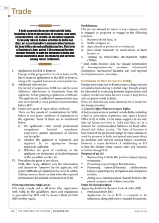 Trade
www.icai.orgTHE CHARTERED ACCOUNTANT december 2015118
I.	 Application to SEBI in Form A:
	 Foreign entity proposed to invest in India as FII,
has to make an application to the SEBI in Form A,
along with required documents and requisite fee.
II.	 Additional information:
	 On receipt of application, SEBI may ask for some
additional information or documents from the
applicant, before granting registration certificate.
The applicant or is authorised representative may
also be required to make personal representation
before SEBI.
III.	 Criteria for grant of registration certificate:
	 There are few points of considerations by SEBI,
before it may grant certificate of registration to
the applicant. Some of these are as mentioned
below:
a)	 the applicant's track record, professional
competence, financial soundness,
experience, general reputation of fairness
and integrity;
b)	 whether the applicant is registered and
regulated by an appropriate foreign
regulatory authority;
c)	 Whether the grant of certificate to the
applicant is in the interest of the development
of the securities market; etc.
IV.	 Procedure for grant of certificate:
	 SEBI, after being satisfied with the information
and documents furnished by the applicant, will
grant certificate of registration in Form B, within
3 (three) months from the date when the required
information/ documents is furnished to SEBI.
Post registration compliances
FIIs must comply and at all times after registration
with SEBI, to the guidelines, rules and regulations
as prescribed by SEBI and the Reserve Bank of India
(RBI) in this regard.
Prohibitions
FIIs are not allowed to invest in any company which
is engaged or proposes to engage in the following
activities:
i.	 Business of chit fund, or
ii.	 Nidhi company, or
iii.	 Agricultural or plantation activities, or
iv.	 Real estate business* or construction of farm
houses, or
v.	 Trading in transferable development rights
(TDRs).
* Real estate business does not include construction
of housing/commercial premises, educational
institutions, recreational facilities, city and regional
level infrastructure, townships.
Formation of Non-Corporate Entity
Foreign entity may not be keen to invest a huge amount
of capital in India during its initial stage. It might simply
be interested in evaluating business opportunities and
explore markets in India. In such a case, it may form a
non-corporate entity in India.
Here, we shall discuss some common entry routes for
the foreign investor:
1. Liaison Office/Representation Office
A body corporate incorporated outside India, including
a firm or association of persons, may open a Liaison
Office (LO) in India. As the name suggests, it can only
take up liaison activities in India and thus, act as a
channel for communication between its head office
abroad and Indian parties. This form of business is
best suited if the proposed foreign investor intends to
mark its presence in India and spread awareness about
its products and services among Indian customers.
However, a major drawback of establishing an LO
is that the foreign entity cannot carry any business
activities through LO.
Purpose of an LO
	 Representing in India the parent company/group
companies.
	 Promoting export/import from/to India.
	 Promoting technical/financial collaborations
between parent/group companies and companies
in India.
	 Acting as a communication channel between the
parent company and Indian companies.
Steps for incorporation
Approving Authority: Reserve Bank of India (RBI)
I.	 Permission from RBI:
	 Application in Form FNC is required to be
submitted, along with other required documents,
A body corporate incorporated outside India,
including a firm or association of persons, may open
a Liaison Office (LO) in India. As the name suggests,
it can only take up liaison activities in India and
thus, act as a channel for communication between
its head office abroad and Indian parties. This form
of business is best suited if the proposed foreign
investor intends to mark its presence in India and
spread awareness about its products and services
among Indian customers.
898
 