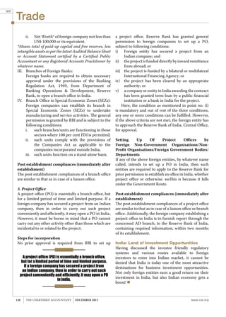 Trade
www.icai.orgTHE CHARTERED ACCOUNTANT december 2015120
ii.	 Net Worth* of foreign company not less than
US$ 100,000 or its equivalent.
*Means total of paid-up capital and free reserves, less
intangible assets as per the latest Audited Balance Sheet
or Account Statement certified by a Certified Public
Accountant or any Registered Accounts Practitioner by
whatever name.
III.	 Branches of Foreign Banks:
	 Foreign banks are required to obtain necessary
approval under the provisions of the Banking
Regulation Act, 1949, from Department of
Banking Operations & Development, Reserve
Bank, to open a branch office in India.
IV.	 Branch Office in Special Economic Zones (SEZs):
	 Foreign companies can establish its branch in
Special Economic Zones (SEZs) to undertake
manufacturing and service activities. The general
permission is granted by RBI and is subject to the
following conditions:
i.	 such branches/units are functioning in those
sectors where 100 per cent FDI is permitted;
ii.	 such units comply with the provisions of
the Companies Act as applicable to the
companies incorporated outside India;
iii.	 such units function on a stand-alone basis.
Post establishment compliances (immediately after
establishment)
The post establishment compliances of a branch office
are similar to that as in case of a liaison office.
3. Project Office
A project office (PO) is essentially a branch office, but
for a limited period of time and limited purpose. If a
foreign company has secured a project from an Indian
company, then in order to carry out such project
conveniently and efficiently, it may open a PO in India.
However, it must be borne in mind that a PO cannot
carry out any other activity other than those which are
incidental to or related to the project.
Steps for incorporation
No prior approval is required from RBI to set up
a project office. Reserve Bank has granted general
permission to foreign companies to set up a PO,
subject to following conditions:
i)	 Foreign entity has secured a project from an
Indian company; and
ii)	 theprojectisfundeddirectlybyinwardremittance
from abroad; or
iii)	 the project is funded by a bilateral or multilateral
International Financing Agency; or
iv)	 the project has been cleared by an appropriate
authority; or
v)	 a company or entity in India awarding the contract
has been granted term loan by a public financial
institution or a bank in India for the project.
Here, the condition as mentioned in point no. (i)
is mandatory and out of rest of the three conditions,
any one or more conditions can be fulfilled. However,
if the above criteria are not met, the foreign entity has
to approach the Reserve Bank of India, Central Office,
for approval.
Setting Up Of Project Offices by
Foreign Non-Government Organisations/Non-
Profit Organisations/Foreign Government Bodies/
Departments
If any of the above foreign entities, by whatever name
called, intends to set up a PO in India, then such
entities are required to apply to the Reserve Bank for
prior permission to establish an office in India, whether
project office or otherwise. sssThis is because it falls
under the Government Route.
Post establishment compliances (immediately after
establishment)
The post establishment compliances of a project office
are similar to that as in case of a liaison office or branch
office. Additionally, the foreign company establishing a
project office in India is to furnish report through the
concerned AD branch, to the Reserve Bank of India,
containing required information, within two months
of its establishment.
India: Land of Investment Opportunities
Having discussed the investor friendly regulatory
systems and various routes available to foreign
investors to enter into Indian market, it cannot be
denied that India is today one of the most attractive
destinations for business investment opportunities.
Not only foreign entities earn a good return on their
investment in India, but also Indian economy gets a
boost! 
A project office (PO) is essentially a branch office,
but for a limited period of time and limited purpose.
If a foreign company has secured a project from
an Indian company, then in order to carry out such
project conveniently and efficiently, it may open a PO
in India.
900
 