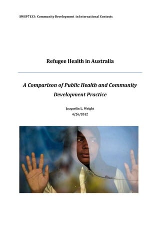 SWSP7133: Community Development in International Contexts
Refugee Health in Australia
A Comparison of Public Health and Community
Development Practice
Jacquelin L. Wright
4/26/2012
 