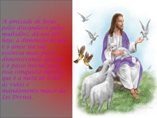 A amizade de Jesus
pelos discípulos e pelas
multidões, dá-nos até
hoje, a dimensão do que
é o amor na sua
essência mais pura,
demonstrando que ela
é o passo inicial para
essa conquista superior
que é a meta de todas
as vidas e
mandamento maior da
Lei Divina.
 