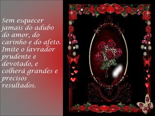 Sem esquecer
jamais do adubo
do amor, do
carinho e do afeto.
Imite o lavrador
prudente e
devotado, e
colherá grandes e
precisos
resultados.
 