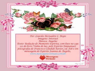 Por- Lourdes Bernadete C. Bispo
                   Imagens- Internet
                    Música- Angelus
Texto- Redação do Momento Espírita, com base no cap.
  121 do livro Vinha de luz, pelo Espírito Emmanuel,
psicografia de Francisco Cândido Xavier, ed. Feb e em
       mensagem do Espírito Joanna de Ângelis,
            www.mensagensvirtuais.com.br
 