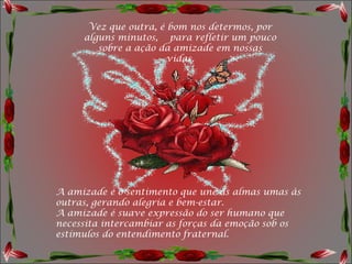 Vez que outra, é bom nos determos, por
     alguns minutos,  para refletir um pouco
        sobre a ação da amizade em nossas
                       vidas.




A amizade é o sentimento que une as almas umas às
outras, gerando alegria e bem-estar.
A amizade é suave expressão do ser humano que
necessita intercambiar as forças da emoção sob os
estímulos do entendimento fraternal.
 