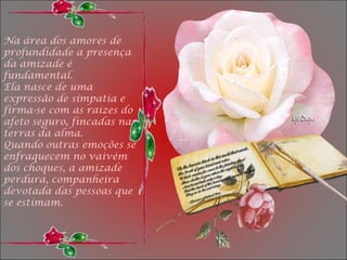 Na área dos amores de
profundidade a presença
da amizade é
fundamental.
Ela nasce de uma
expressão de simpatia e
firma-se com as raízes do
afeto seguro, fincadas nas
terras da alma.
Quando outras emoções se
enfraquecem no vaivém
dos choques, a amizade
perdura, companheira
devotada das pessoas que
se estimam.
 