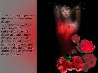 Sustenta na fraqueza e
liberta nos momentos
de dor.
A amizade é fácil de
ser vitalizada.
Cultivá-la, constitui
dever de todo aquele
que pensa e aspira,
porquanto, ninguém
logra o êxito, se avança
com aridez na alma ou
indiferente ao enlevo
da sua fluidez.
 