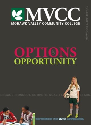 MOHAWK VALLEY COMMUNITY COLLEGE
MVCC
VIEWBOOK&APPLICATION
EXPERIENCE THE MVCC DIFFERENCE.
OPTIONS
OPPORTUNITY
&
ENGAGE. CONNECT. COMPETE. QUALITY. CHOICES. LEARN.
 