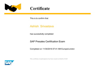 Certificate
This is to confirm that
Ashish Srivastava
has successfully completed
SAP Presales Certification Exam
Completed on 11/30/2016 07:41 AM Europe/London
This certificate of participation has been issued on behalf of SAP.
 