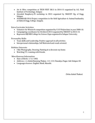 3
 Art & Olive competition at TECH FEST 2K15 in 2014-15 organized by A.G. Patil
Institute of Technology, Solapur.
 Attended Raspberry-Pi workshop in 2015 organized by NKOCET Clg. of Engg.
Solapur.
 AVISHKAAR-2014 Project competition in the field Agriculture & Animal husbandry
at Fabtech Engg. College, Sangola.
Extra Curricular Activities:
 Volunteer for Wisotech competition organized by V.V.P Polytechnic in year 2009-10.
 Campaigning coordinator for Orchitech 2014 organized by NKOCET in 2013-14.
 Represent ORCHID College for Science Expo organized in Solapur University.
Personality Skills-
 Team skills and Leadership, Positive approach in all activities
 Interpersonal relationships, Self Motivated and result oriented.
Hobbies/Interests-
 I like Photography, Drawing, Painting & to decorate my home.
 Watching T.V, roaming with friends.
Miscellaneous Information:
 Date of Birth: 1/11/1993.
 Address: c/o Ashok Ramsing Thakur, 111-112, Chanakya Nagar, Jule Solapur-04
 Languages known: English, Hindi, Marathi.
(Neha Ashok Thakur)
 