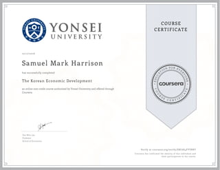 EDUCA
T
ION FOR EVE
R
YONE
CO
U
R
S
E
C E R T I F
I
C
A
TE
COURSE
CERTIFICATE
10/17/2016
Samuel Mark Harrison
The Korean Economic Development
an online non-credit course authorized by Yonsei University and offered through
Coursera
has successfully completed
Doo Won Lee
Professor
School of Economics
Verify at coursera.org/verify/E8C6E4FTY8HT
Coursera has confirmed the identity of this individual and
their participation in the course.
 