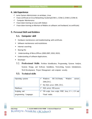 Curriculum Vitae(CV) 2016
Addis Ababa T: +251966-968807/+251914-790868 E: kiduslove27@gmail.com Ethiopia
4. Job Experience
 Junior System Administrator on windows, Linux
 I have certificate on Cisco Networking Academy(CCNA-1, CCNA-2, CCNA-3, CCNA-4)
 Computer Maintenance
 I have taken training on Linux with Debian
 I have taken training on Maintain of Mobile on software and hardware( no certificate)
5. Personal Skill and Hobbies
5.1. Computer skill
 Hardware maintenance and troubleshooting with certificate.
 Software maintenance and installations
 Internet searching
 Sharing file
 Understanding of Micro Offices (2003.2007, 2010, 2013).
 Understanding of software Applications.
 Developer
5.2. Professional Skills: Problem Identification, Programming, Systems Analysis,
Systems Design, and Software Installation, Networking, System Administrator,
Web Development, Project Management and computer security.
5.3. Technical skills
Operating systems  Windows XP,7,8,Ubuntu, Window servers
2008,2012,
 My SQL server 2008, 2012,
Databases  SQL server, MS access
Scripting and
programming Languages
 VB script, Java script, PHP, Java, C++, C# and
Visual studio.
 
