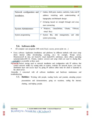 Curriculum Vitae(CV) 2016
Addis Ababa T: +251966-968807/+251914-790868 E: kiduslove27@gmail.com Ethiopia
5.4. Software skills
 All computer user programs (MS word, Excel, access, power point etc…)
 Every software Application installations and platforms by different methods with exact setup
(form internet online downloading, cracking, etc.) for example, Wamp server,
Dreamweaver8 & max, net beans10, visual studio2010, antiviruses, micro offices, operating
systems(windowXP,7,8, Ubuntu, window servers) and setup which are used to sharing files,
and others as possible as there used.
 Packet tracing used to network installation and configuration with IP address that
control network traffics by routing table on routers, switches for network layers, core layer,
distribution layer and access layer by giving IP address either static for client or dynamics in
the client-server.
Generally, I concerned with all software installation and hardware maintenance and
troubleshooting.
5.5. Hobbies: Working with people, reading books and journals, attending project
presentations and demonstrations, going on vacations, surfing the internet,
chatting, and helping people.
Network configuration and
installation.
 Cables, RJ45-jack, routers, switches, hubs and IP
address installing with understanding of
topography and Network design.
 Crimping based on straight through and cross
over connecting
System Administrator  Windows, Linux(Debian, Ubuntu, VMware,
virtual Box)
System programming  System files, disk managements, and other
system processing.
 
