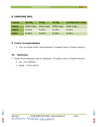 Curriculum Vitae(CV) 2016
Addis Ababa T: +251966-968807/+251914-790868 E: kiduslove27@gmail.com Ethiopia
8. LANGUAGE SKILL
Language Speaking Writing Reading Listening/Understanding
Tigrigna Mother tongue Mother tongue Mother tongue Mother tongue
Amharic Excellent Excellent Excellent Excellent
English Excellent Excellent Excellent Excellent
9. Letter recommendation
 From Ato Zenebe Worku: Head department of computer science at Samara University.
10. Reference
 Zenebe Worku Department head for Department of Computer science in Samara University.
 Tell: +2513-36660621
 Mobile: +251914-465333
 