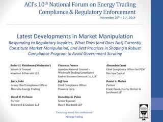 #EnergyTrading 
ACI’s 10th National Forum on Energy Trading Compliance & Regulatory Enforcement 
Jerry Jeske 
Group Chief Compliance Officer 
Mercuria Energy Trading 
Latest Developments in Market Manipulation Responding to Regulatory Inquiries, What Does (and Does Not) Currently Constitute Market Manipulation, and Best Practices in Shaping a Robust Compliance Program to Avoid Government Scrutiny 
Alexandra Guest 
Chief Compliance Officer for FCM 
Barclays Capital 
Vincenzo Franco 
Assistant General Counsel – Wholesale Trading Compliance 
Exelon Business Services Co., LLC 
November 20th – 21st, 2014 
Demetrios G. Pulas 
Senior Counsel 
Husch Blackwell LLP 
Daniel A. Mullen 
Partner 
Fried, Frank, Harris, Shriver & Jacobson LLP 
David M. Perlman 
Partner 
Bracewell & Giuliani LLP 
Tweeting about this conference? 
Robert S. Fleishman (Moderator) 
Senior Of Counsel 
Morrison & Foerster LLP 
Jeff Lam 
Chief Compliance Officer 
Powerex Corp.  