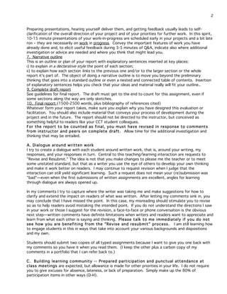 2
Preparing presentations, hearing yourself deliver them, and getting feedback usually leads to selfclarification of the overall direction of your project and of your priorities for further work. In this spirit,
10-15 minute presentations of your work-in-progress are scheduled early in your projects and a bit late
ron – they are necessarily on work in progress. Convey the important features of work you have
already done and, to elicit useful feedback during 3-5 minutes of Q&A, indicate also where additional
investigation or advice are needed and where you think that might lead you.
7. Narrative outline
This is an outline or plan of your report with explanatory sentences inserted at key places:
i) to explain in a declarative style the point of each section;
ii) to explain how each section links to the previous one and/or to the larger section or the whole
report it’s part of. The object of doing a narrative outline is to move you beyond the preliminary
thinking that goes into a standard outline or even a nested and connected table of contents. Insertion
of explanatory sentences helps you check that your ideas and material really will fit your outline..
9. Complete draft report
See guidelines for final report. The draft must get to the end to count for this assignment, even if
some sections along the way are only sketches.
10. Final report (1500-2500 words, plus bibliography of references cited)
Whatever form your report takes, make sure you explain why you have designed this evaluation or
facilitation. You should also include material that conveys your process of development during the
project and in the future. The report should not be directed to the instructor, but conceived as
something helpful to readers like your CCT student colleagues.
For the report to be counted as final, you must have revised in response to comments
from instructor and peers on complete draft. Allow time for the additional investigation and
thinking that may be entailed.
A. Dialog ue around written work
I try to create a dialogue with each student around written work, that is, around your writing, my
responses, and your responses in turn. Central to this teaching/learning interaction are requests to
"Revise and Resubmit." The idea is not that you make changes to please me the teacher or to meet
some unstated standard, but that as a writer you use the eye of others to develop your own thinking
and make it work better on readers. I may continue to request revision when I judge that the
interaction can still yield significant learning. Such a request does not mean your (re)submission was
"bad"—even when the first submissions of written assignments are excellent, angles for learning
through dialogue are always opened up.
In my comments I try to capture where the writer was taking me and make suggestions for how to
clarify and extend the impact on readers of what was written. After letting my comments sink in, you
may conclude that I have missed the point. In this case, my misreading should stimulate you to revise
so as to help readers avoid mistaking the intended point. If you do not understand the directions I saw
in your work or those I suggest for the revision, a face-to-face or phone conversation is the obvious
next step—written comments have definite limitations when writers and readers want to appreciate and
learn from what each other is saying and thinking. Please talk to me immediately if you do not
see how you are benefiting from the "Revise and resub mit" process. I am still learning how
to engage students in this in ways that take into account your various backgrounds and dispositions
and my own.
Students should submit two copies of all typed assignments because I want to give you one back with
my comments so you have it when you read them. (I keep the other plus a carbon copy of my
comments in a portfolio that I can refer back to.)
C. Building learning community -- Prepared participation and punctual attendance at
class meetings are expected, but allowance is made for other priorities in your life. I do not require
you to give excuses for absence, lateness, or lack of preparation. Simply make up the 80% of
participation items in other ways (D-H).

 