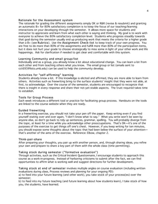 4
Rationale for the Assessment system
The rationale for grading the different assignments simply OK or R&R (revise & resubmit) and granting
an automatic B+ for 80% satisfactory completion is to keep the focus of our teaching/learning
interactions on your developing through the semester. It allows more space for students and
instructor to appreciate and learn from what each other is saying and thinking. My goal is to work with
everyone to achieve the 80% satisfactory completion level. Students who progress steadily towards
that goal during the semester usually end up producing work that meets the criteria for a higher grade
than a B+ (see Rubrics). Use the Assignment Check -list to keep track of your own progress. You
are free to do more than 80% of the assignments and fulfill more than 80% of the participation items,
but it does not hurt your grade to choose strategically to miss some in light of your other work and life
happenings. Ask for clarification if needed to get clear and comfortable with this system.
Learning Community and email group/list
Individually and as a group, you already know a lot about educational change. You can learn a lot from
each other and from teaching others what you know. The email group or list (emails sent to
cct693@lists.umb.edu) can be used to help the community develop.
Activities for "self-affirming" learning
Students already know a lot. If this knowledge is elicited and affirmed, they are more able to learn from
others. Activities such as freewriting bring to the surface students' insight that they were not able, at
first, to acknowledge. Over the course of the semester, students are encouraged to recognize that
there is insight in every response and share their not-yet-stable aspects. The trust required takes time
to establish.
Tools for Group Process
Each week introduces a different tool or practice for facilitating group process. Handouts on the tools
are linked to the course website when they are ready.
Guided freewriting
In a freewriting exercise, you should not take your pen off the paper. Keep writing even if you find
yourself stating over and over again, "I don't know what to say." What you write won't be seen by
anyone else, so don't go back to tidy up sentences, grammar, spelling. You will probably diverge from
the topic, at least for a time while you acknowledge other preoccupations. That's OK—it's one of the
purposes of the exercise to get things off one's chest. However, if you keep writing for ten minutes,
you should expose some thoughts about the topic that had been below the surface of your attention—
that's another of the aims of the exercise. Reference: Elbow, chapter 2.
Think-pair-share
After preparing your thoughts, you pair up with another person, and, through sharing ideas, you refine
your own and prepare to share a key part of them with the whole class (time permitting).
Taking stock during semester ("formative evaluation")
Through activities, such as the Critical Incident Questionnaire, I encourage students to approach this
course as a work-in-progress. Instead of harboring criticisms to submit after the fact, we can find
opportunities to affirm what is working well and suggest directions for further development.
Taking stock at end of semester involves multiple angles on course evaluation (including written
evaluations during class, Process reviews and planning for your ongoing PD):
a) to feed into your future learning (and other work), you take stock of your process(es) over the
semester;
b) to feed into my future teaching (and future learning about how students learn), I take stock of how
you, the students, have learned.

 