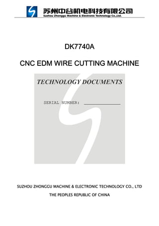 DK7740A
CNC EDM WIRE CUTTING MACHINE
TECHNOLOGY DOCUMENTS
SERIAL NUMBER:
SUZHOU ZHONGGU MACHINE & ELECTRONIC TECHNOLOGY CO., LTD
THE PEOPLES REPUBLIC OF CHINA
 