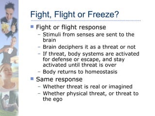 Fight, Flight or Freeze?
 Fight or flight response
– Stimuli from senses are sent to the
brain
– Brain deciphers it as a threat or not
– If threat, body systems are activated
for defense or escape, and stay
activated until threat is over
– Body returns to homeostasis
 Same response
– Whether threat is real or imagined
– Whether physical threat, or threat to
the ego
 