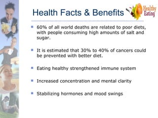 Health Facts & Benefits
 60% of all world deaths are related to poor diets,
with people consuming high amounts of salt and
sugar.
 It is estimated that 30% to 40% of cancers could
be prevented with better diet.
 Eating healthy strengthened immune system
 Increased concentration and mental clarity
 Stabilizing hormones and mood swings
 