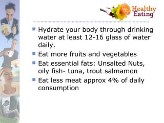 Hydrate your body through drinking
water at least 12-16 glass of water
daily.
 Eat more fruits and vegetables
 Eat essential fats: Unsalted Nuts,
oily fish- tuna, trout salmamon
 Eat less meat approx 4% of daily
consumption
 