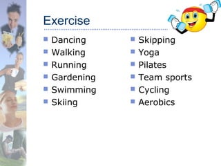 Exercise
 Dancing
 Walking
 Running
 Gardening
 Swimming
 Skiing
 Skipping
 Yoga
 Pilates
 Team sports
 Cycling
 Aerobics
 