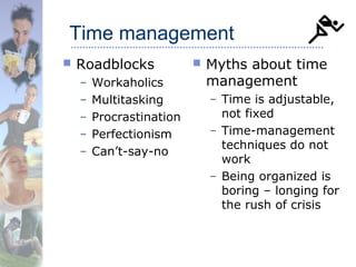Time management
 Roadblocks
– Workaholics
– Multitasking
– Procrastination
– Perfectionism
– Can’t-say-no
 Myths about time
management
– Time is adjustable,
not fixed
– Time-management
techniques do not
work
– Being organized is
boring – longing for
the rush of crisis
 