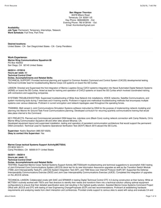 9/29/16, 7:48 PMPrint Resume
Page 1 of 4about:blank
Ben Wagner Thornton
30378 Milano Road
Temecula, CA 92591 US
Day Phone: 3606496229 - Ext:
Evening Phone: 760 9139164 - Ext:
Email: thorntonbw@gmail.com
Availability:
Job Type: Permanent, Temporary, Internships, Telework
Work Schedule: Full-Time, Part-Time
Desired locations:
United States - CA - San DiegoUnited States - CA - Camp Pendleton
Work Experience:
Marine Wing Communications Squadron-38
PO Box 452053
San Diego, CA 92145 United States
09/2014 - 07/2016
Hours per week: 60
Technical Control Chief
Duties, Accomplishments and Related Skills:
TECHNICAL SUPPORT: Provided technical planning and support to Common Aviation Command and Control System (CAC2S) developmental testing.
Technical Controller lead for troubleshooting Marine Corps C4I systems on board the SS Curtiss.
LIAISON: Directed and Supervised the ﬁrst integration of Marine Logistics Group C2/C4 systems integration into Naval Automated Digital Network Systems
(ADNS) on board the SS Curtiss. Acted as lead for training and operation of C4/C2 systems on board the SS Curtiss which involved coordinated training
with contractors and supporting companies.
SYSTEMS TROUBLESHOOTING: Supervised troubleshooting of Wide Area Network link installations, VOICE networks, Satellite Communications, and
system monitoring tools during 7 exercises and 4 training events. Proﬁcient in logical and methodical troubleshooting methods that encompass multiple
systems over various distances. Proﬁcient in current encryption and network topologies used throughout the operating forces.
TRAINING: Well versed in Joint Communications Simulation Systems software instructed by DISA for the purpose of implementing network modeling and
planning into Marine Air Ground Task Force Communications planning. Developed curriculum for recurring quarterly communications training that would
take place internal to the Command.
KEY PROJECTS: Planned and Commissioned persistent DISA lease line, colorless core (Black Core) routing network connection with Camp Roberts, CA to
Marine Wing Communication Squadron-38 and other sites aboard Miramar, CA.
Developed equipment layout and supervised installation, testing and operation of persistent communication architecture that would support the permanent
DISA connection. Technical Lead for Systems Operational Veriﬁcation Test (SOVT) March 2015 aboard the SS Curtis.
Supervisor: Kedric Beachem (985-507-9325)
Okay to contact this Supervisor: Yes
Marine Corps tactical Systems Support Activity(MCTSSA)
PO BOX 555171
Camp Pendleton, CA 92055-5171 United States
06/2011 - 09/2014
Hours per week: 50
Technical Control Chief
Duties, Accomplishments and Related Skills:
TESTING: Supported Marine Corps Tactical Systems Support Activity (MCTSSA)with troubleshooting and technical suggestions to accomplish IV&V testing
of Joint Enhanced Core Communications System (JECCS) block two for its new Information Assurance upgrades as well as the Transition Switch Module
(TSM) Joint Interoperability Test(JIT), (JECCS) System Integration Test (SIT), and TSM Voice over Internet Protocol (VoIP) SIT. Supported the Defense
Interoperability Communications Exercise (DICE) and Joint User Interoperability Communications Exercise (JUICE). Completed the integration of upgrades
on the JECCS vehicle.
TECHNICAL LIAISON: Collaborated onsite with SAIC and SPAWAR in testing Digital Technical Control DTC 4.0 during construction at their factory. While at
MCTSSA I routinely worked with TSO's and Test directors to identify their needs and transform them into a technical solution utilizing optimal equipment
conﬁgurations to ensure that their detailed speciﬁcation were met resulting in the highest quality solution. Assisted Marine Corps Systems Command Project
Ofﬁce with JECCS and DTC with testing of new Engineering ChangeProposals (ECP) and test recommendations. Proﬁcient at establishing hardware
requirements and analyzing needs from client interaction and conferences. Provided onsite support to various sites to assist with setup and evaluate C4 and
 